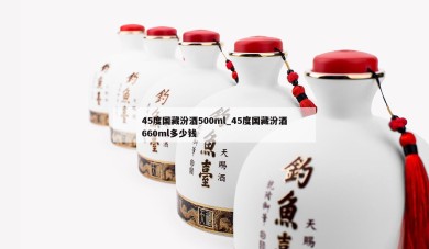 45度国藏汾酒500ml_45度国藏汾酒660ml多少钱